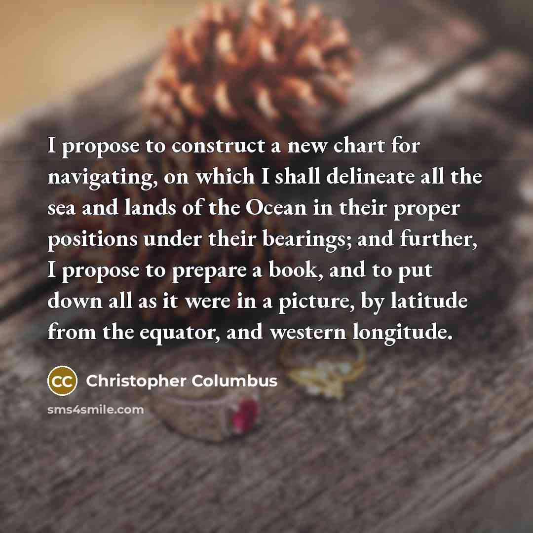 “I propose to construct a new chart for navigating, on which I shall delineate all the sea and lands of the Ocean in their proper positions under their bearings; and further, I propose to prepare a book, and to put down all as it were in a picture, by latitude from the equator, and western longitude.” quote by Christopher Columbus