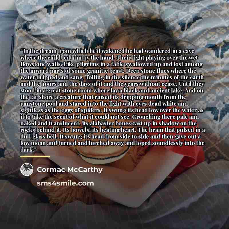 “In the dream from which he'd wakened he had wandered in a cave where the child led him by the hand. Their light playing over the wet flowstone walls. Like pilgrims in a fable swallowed up and lost among the inward parts of some granitic beast. Deep stone flues where the water dripped and sang…” quote by Cormac McCarthy