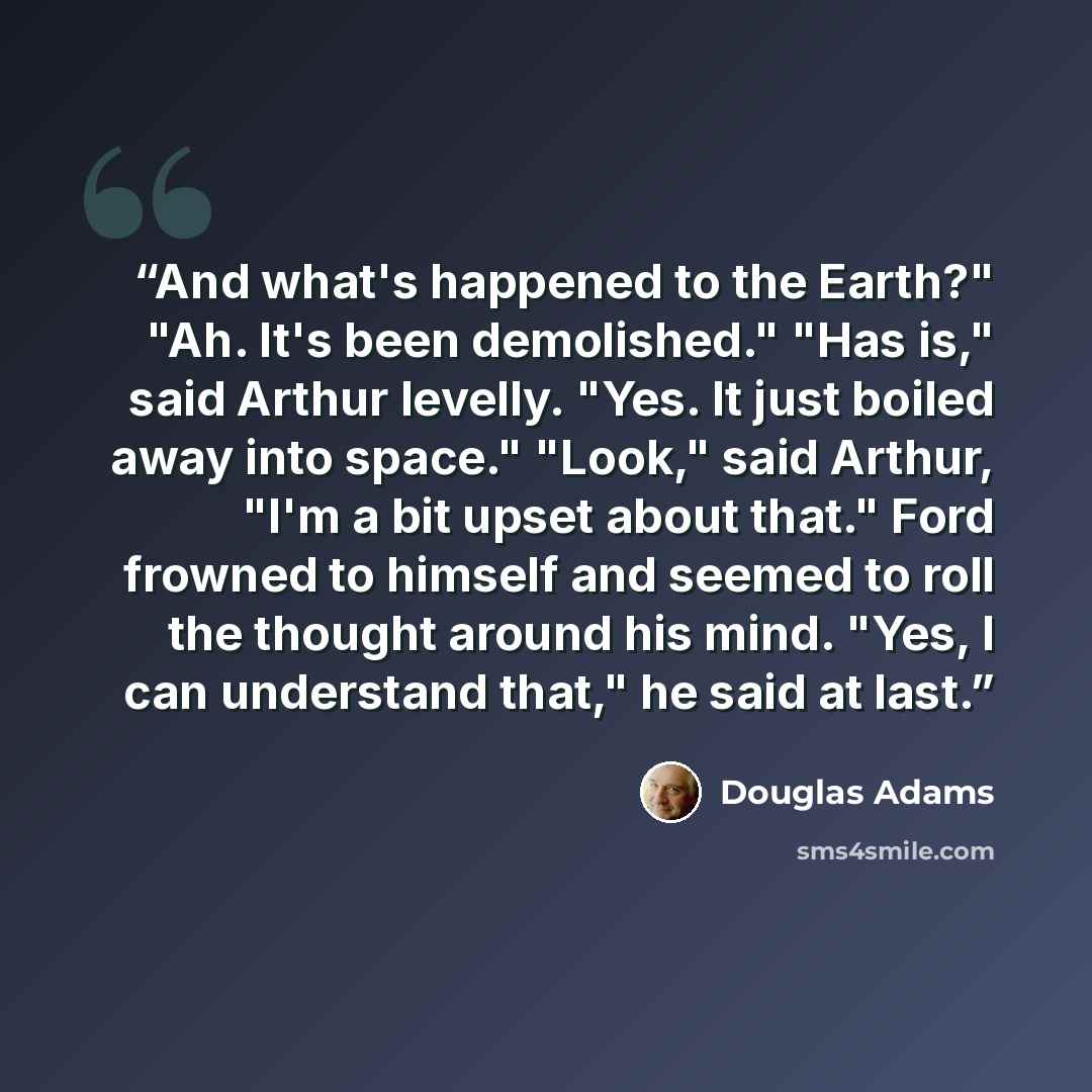 “And what's happened to the Earth?" "Ah. It's been demolished." "Has is," said Arthur levelly. "Yes. It just boiled away into space." "Look," said Arthur, "I'm a bit upset about that." Ford frowned to himself and seemed to roll the thought around his mind. "Yes, I can understand that," he said at…” quote by Douglas Adams