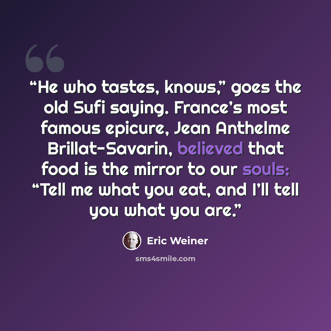 “He who tastes, knows,” goes the old Sufi saying. France’s most famous epicure, Jean Anthelme Brillat-Savarin, believed that food is the mirror to our souls: “Tell me what you eat, and I’ll tell you what you are.” quote by Eric Weiner