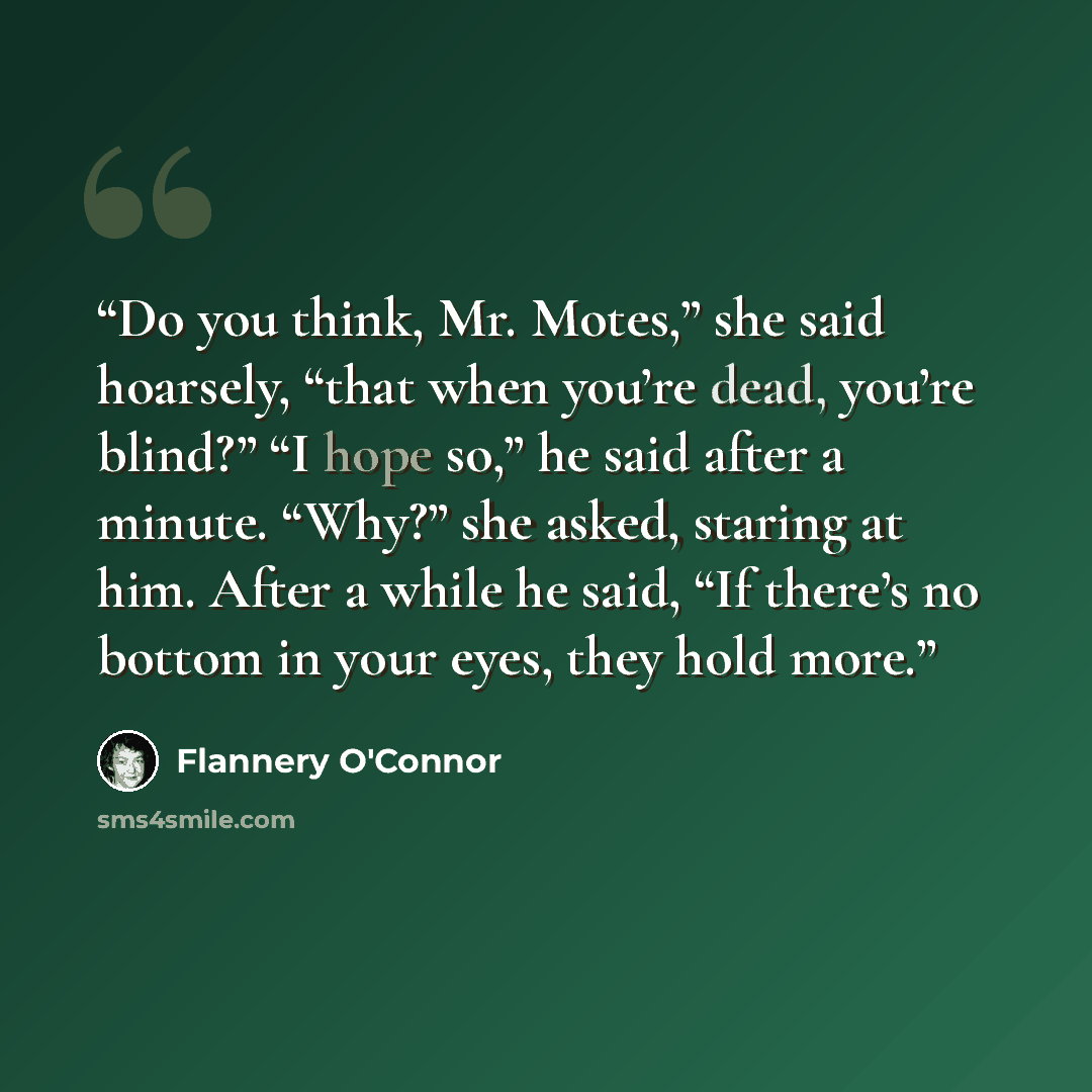 “Do you think, Mr. Motes,” she said hoarsely, “that when you’re dead, you’re blind?” “I hope so,” he said after a minute. “Why?” she asked, staring at him. After a while he said, “If there’s no bottom in your eyes, they hold more.” quote by Flannery O'Connor