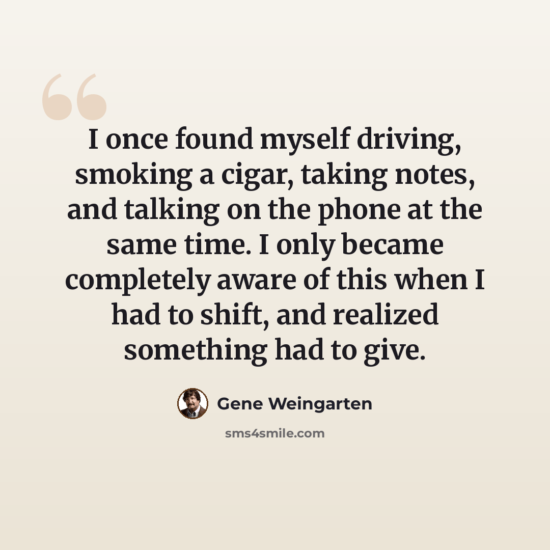 “I once found myself driving, smoking a cigar, taking notes, and talking on the phone at the same time. I only became completely aware of this when I had to shift, and realized something had to give.” quote by Gene Weingarten