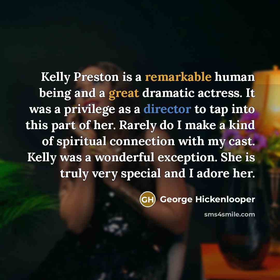 “Kelly Preston is a remarkable human being and a great dramatic actress. It was a privilege as a director to tap into this part of her. Rarely do I make a kind of spiritual connection with my cast. Kelly was a wonderful exception. She is truly very special and I adore her.” quote by George Hickenlooper