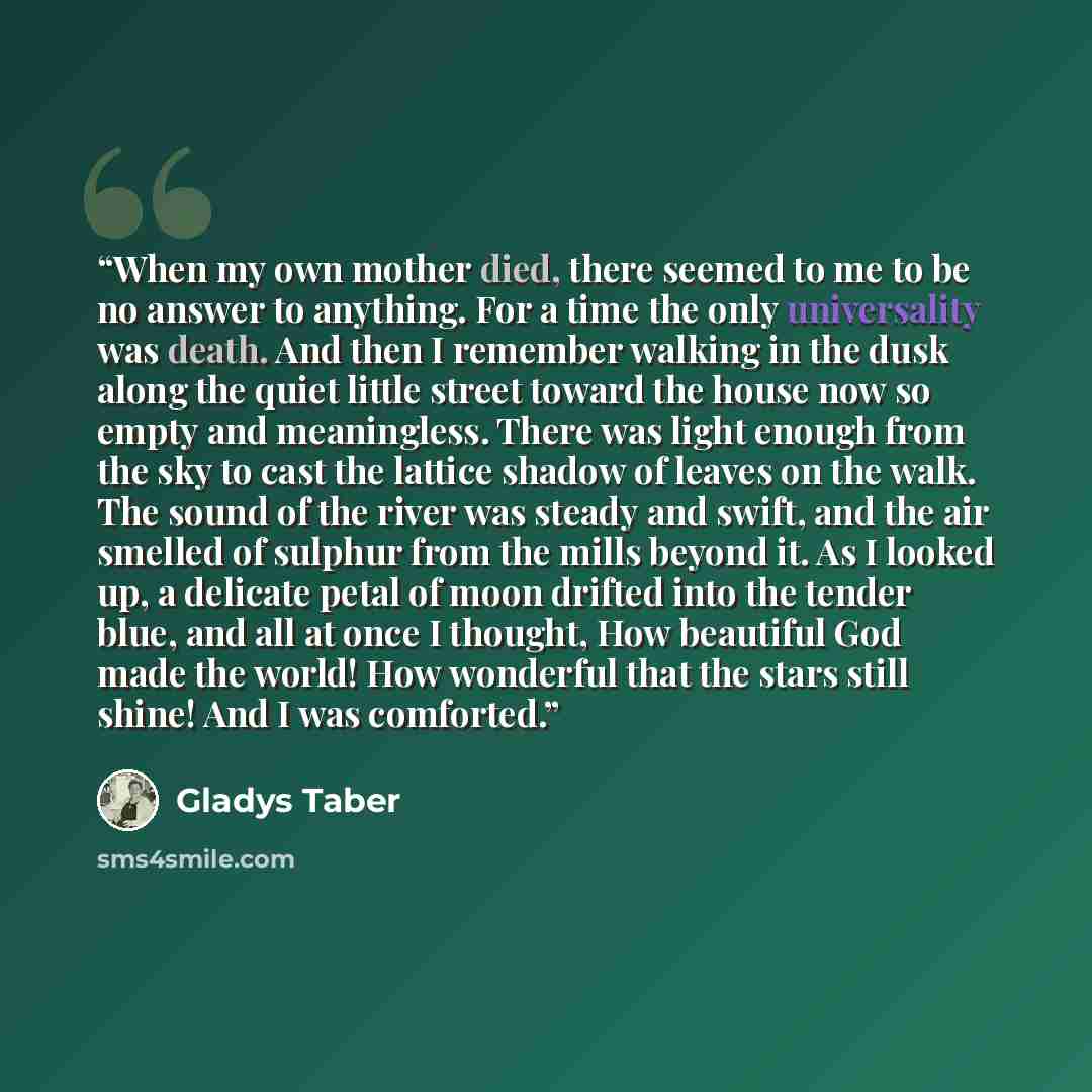 “When my own mother died, there seemed to me to be no answer to anything. For a time the only universality was death. And then I remember walking in the dusk along the quiet little street toward the house now so empty and meaningless. There was light enough from the sky to cast the lattice shadow…” quote by Gladys Taber