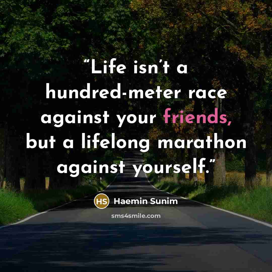 “Life isn’t a hundred-meter race against your friends, but a lifelong marathon against yourself.” quote by Haemin Sunim