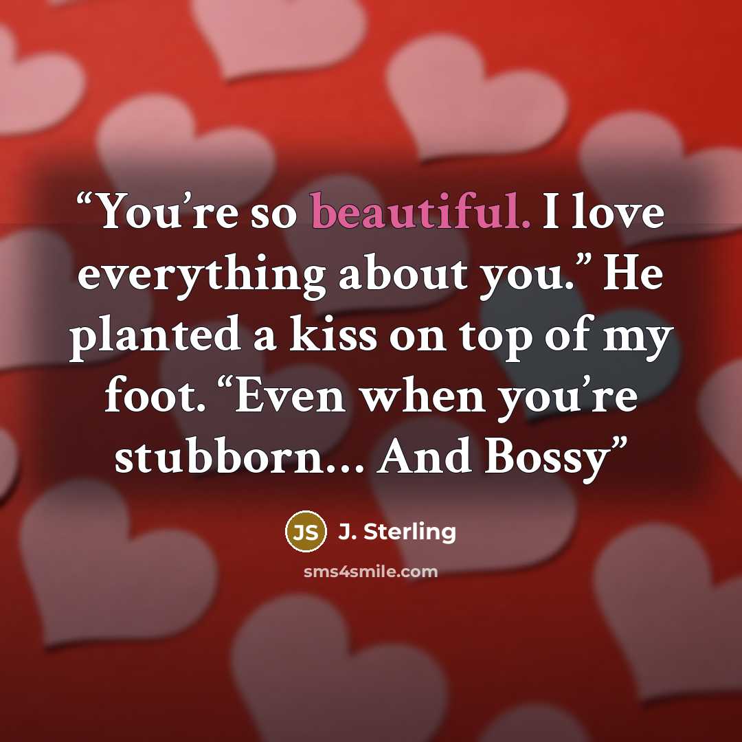 “You’re so beautiful. I love everything about you.” He planted a kiss on top of my foot. “Even when you’re stubborn… And Bossy” quote by J. Sterling