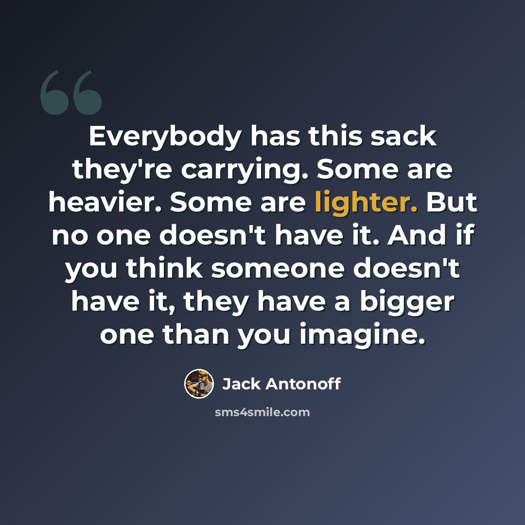 “Everybody has this sack they're carrying. Some are heavier. Some are lighter. But no one doesn't have it. And if you think someone doesn't have it, they have a bigger one than you imagine.” quote by Jack Antonoff