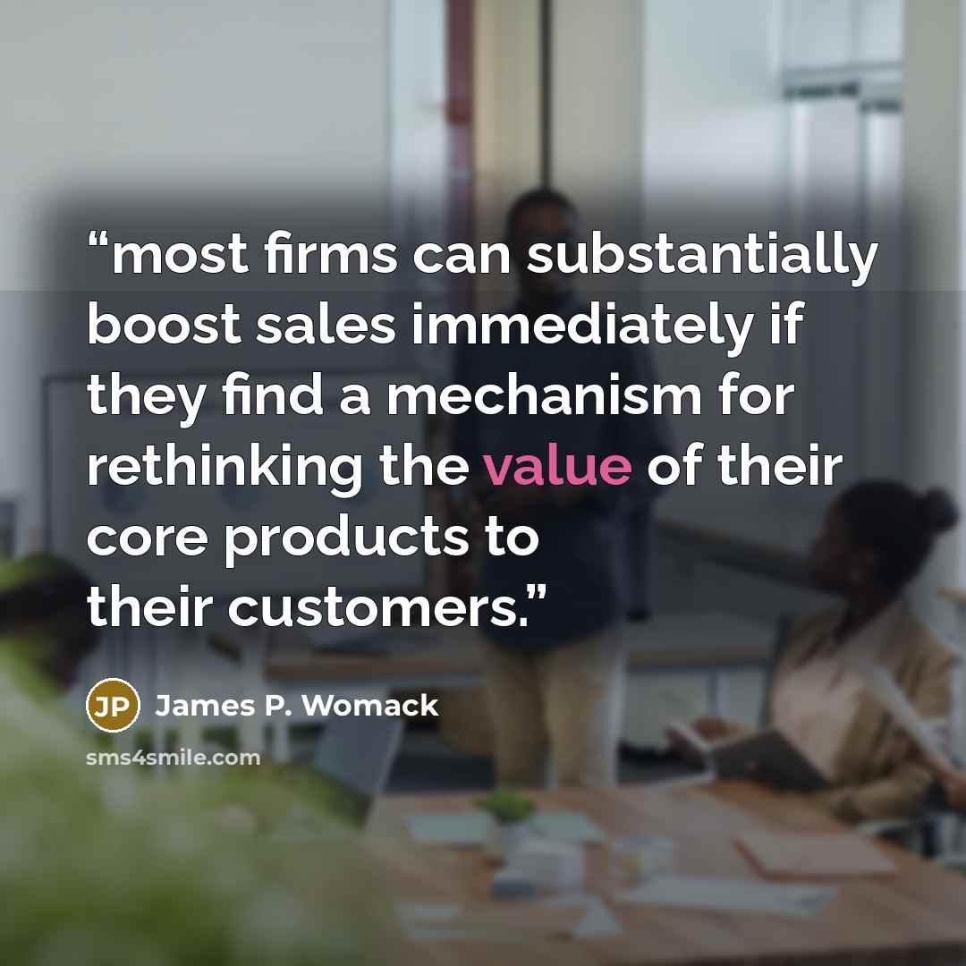 “most firms can substantially boost sales immediately if they find a mechanism for rethinking the value of their core products to their customers.” quote by James P. Womack