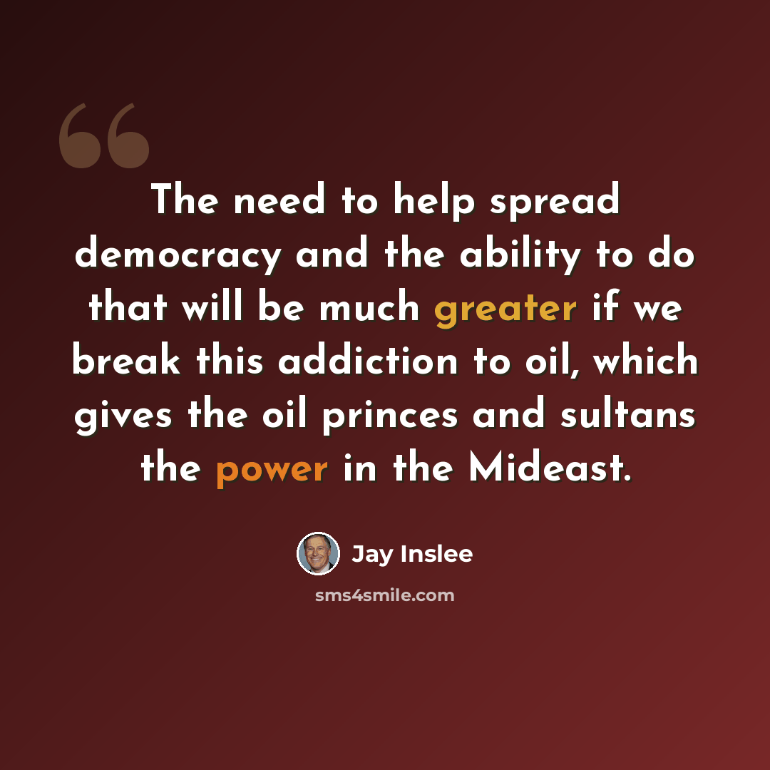 “The need to help spread democracy and the ability to do that will be much greater if we break this addiction to oil, which gives the oil princes and sultans the power in the Mideast.” quote by Jay Inslee