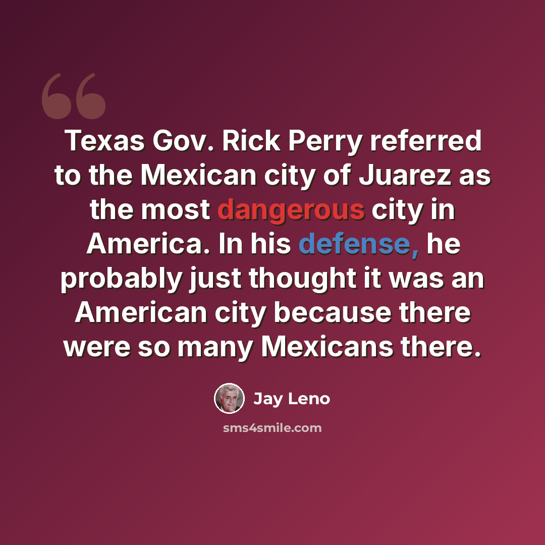 “Texas Gov. Rick Perry referred to the Mexican city of Juarez as the most dangerous city in America. In his defense, he probably just thought it was an American city because there were so many Mexicans there.” quote by Jay Leno