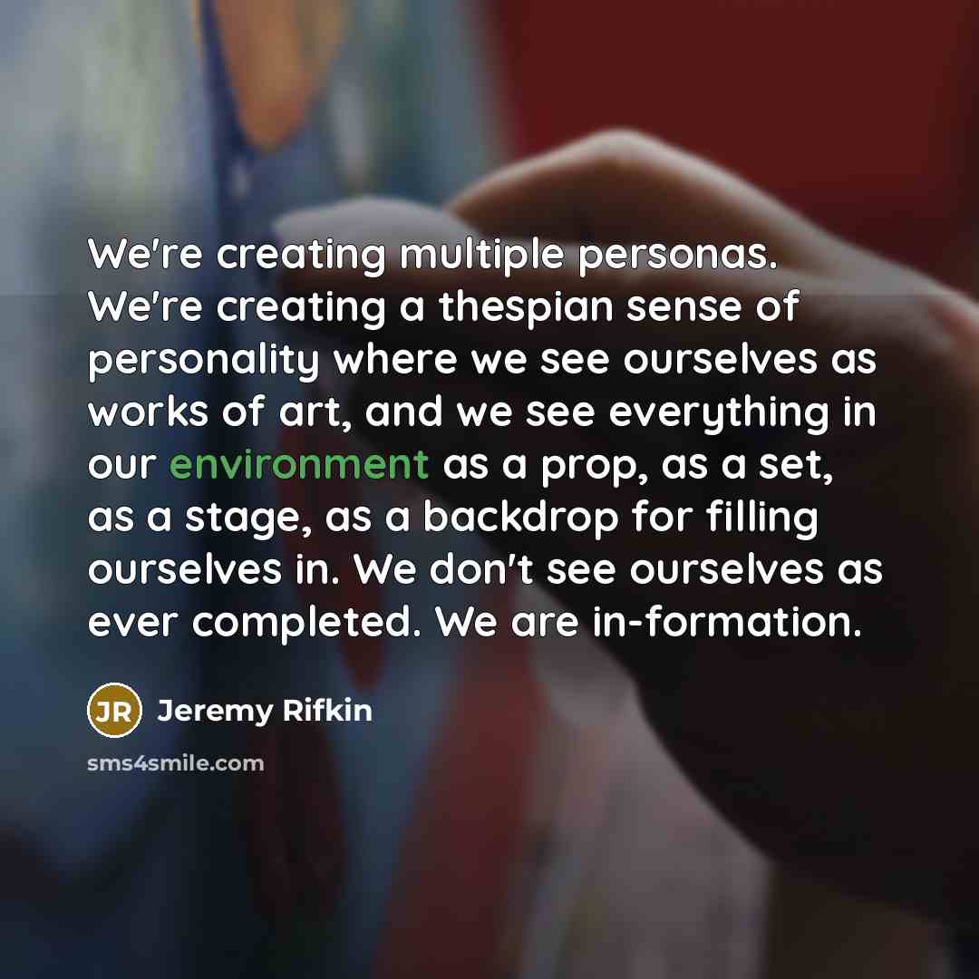 “We're creating multiple personas. We're creating a thespian sense of personality where we see ourselves as works of art, and we see everything in our environment as a prop, as a set, as a stage, as a backdrop for filling ourselves in. We don't see ourselves as ever completed. We are in-formation.” quote by Jeremy Rifkin