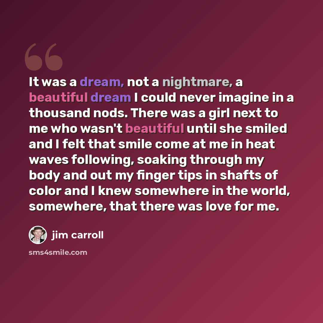 “It was a dream, not a nightmare, a beautiful dream I could never imagine in a thousand nods. There was a girl next to me who wasn't beautiful until she smiled and I felt that smile come at me in heat waves following, soaking through my body and out my finger tips in shafts of color and I knew…” quote by Jim Carroll
