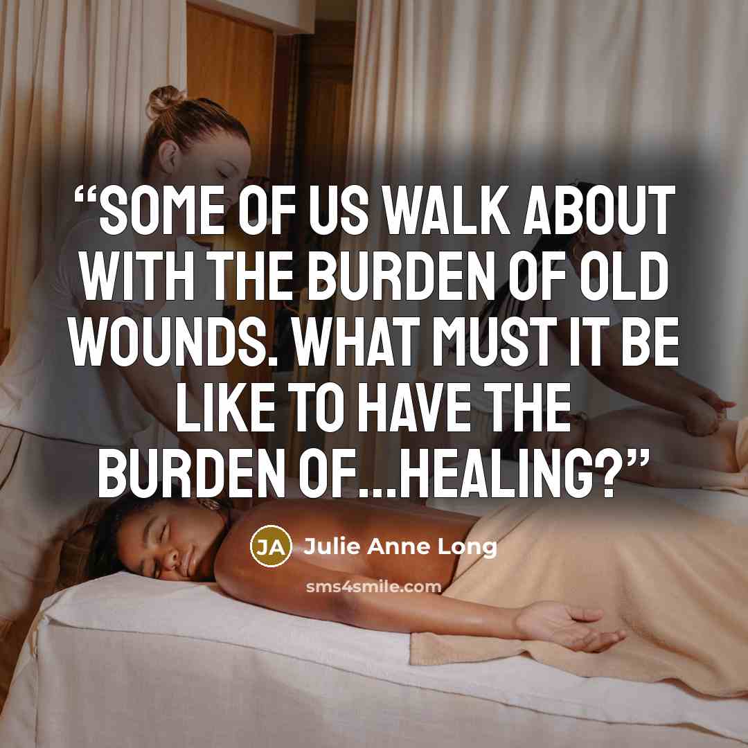 “Some of us walk about with the burden of old wounds. What must it be like to have the burden of…healing?” quote by Julie Anne Long