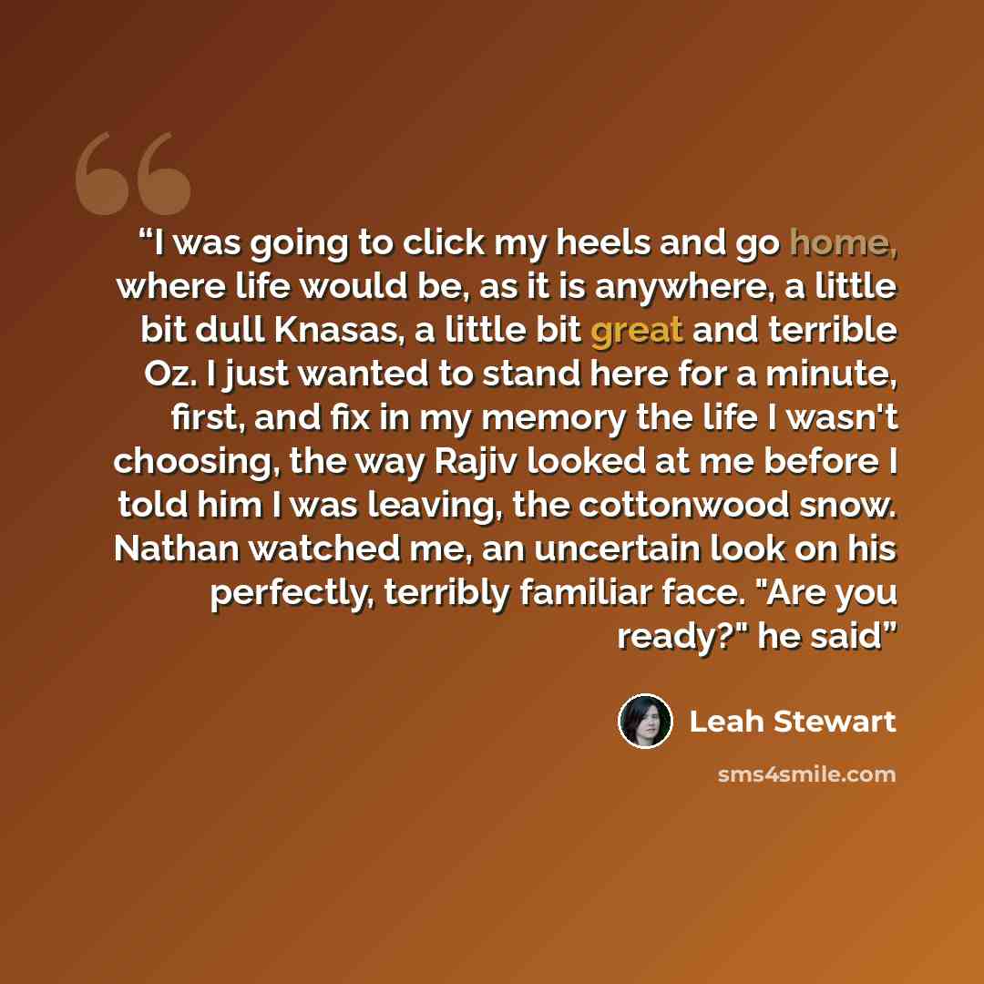 “I was going to click my heels and go home, where life would be, as it is anywhere, a little bit dull Knasas, a little bit great and terrible Oz. I just wanted to stand here for a minute, first, and fix in my memory the life I wasn't choosing, the way Rajiv looked at me before I told him I was…” quote by Leah Stewart