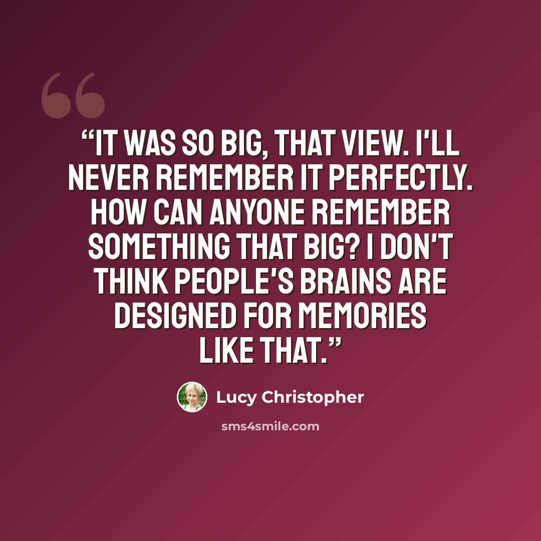 “It was so big, that view. I'll never remember it perfectly. How can anyone remember something that big? I don't think people's brains are designed for memories like that.” quote by Lucy Christopher