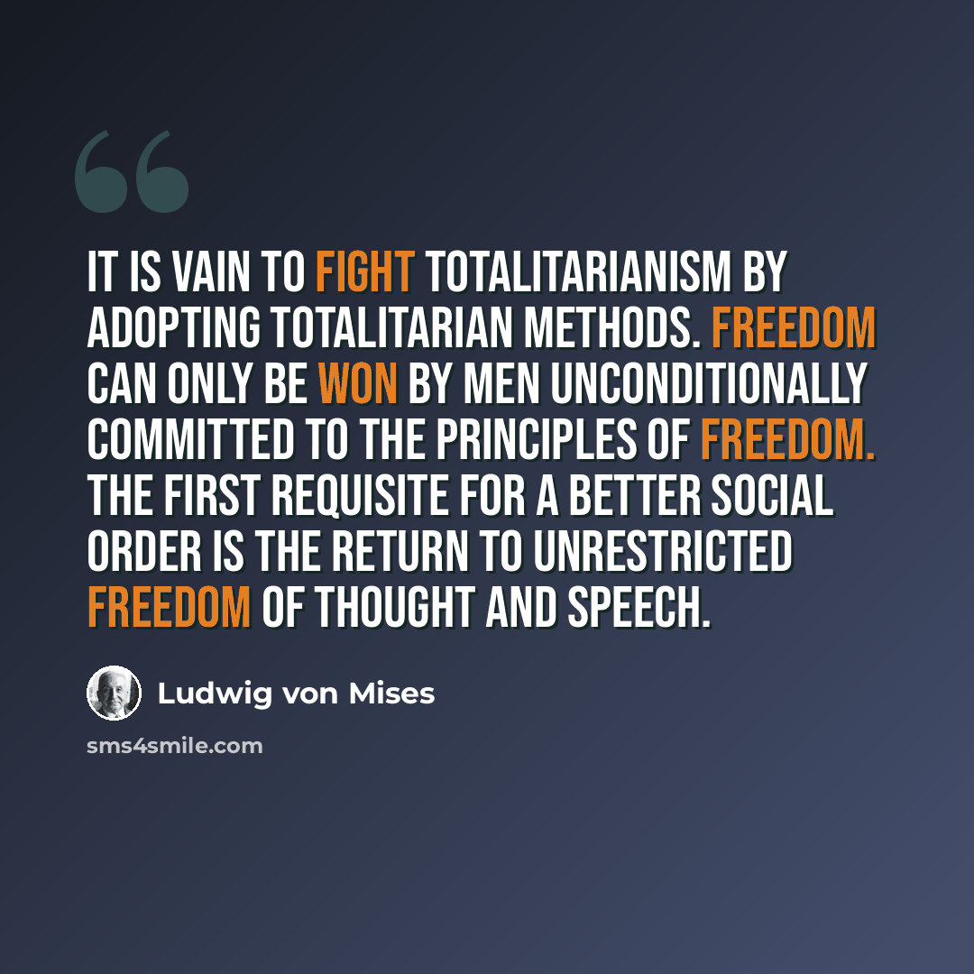 “It is vain to fight totalitarianism by adopting totalitarian methods. Freedom can only be won by men unconditionally committed to the principles of freedom. The first requisite for a better social order is the return to unrestricted freedom of thought and speech.” quote by Ludwig von Mises