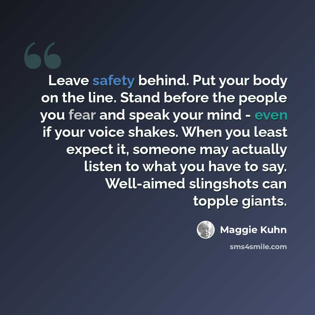 “Leave safety behind. Put your body on the line. Stand before the people you fear and speak your mind - even if your voice shakes. When you least expect it, someone may actually listen to what you have to say. Well-aimed slingshots can topple giants.” quote by Maggie Kuhn