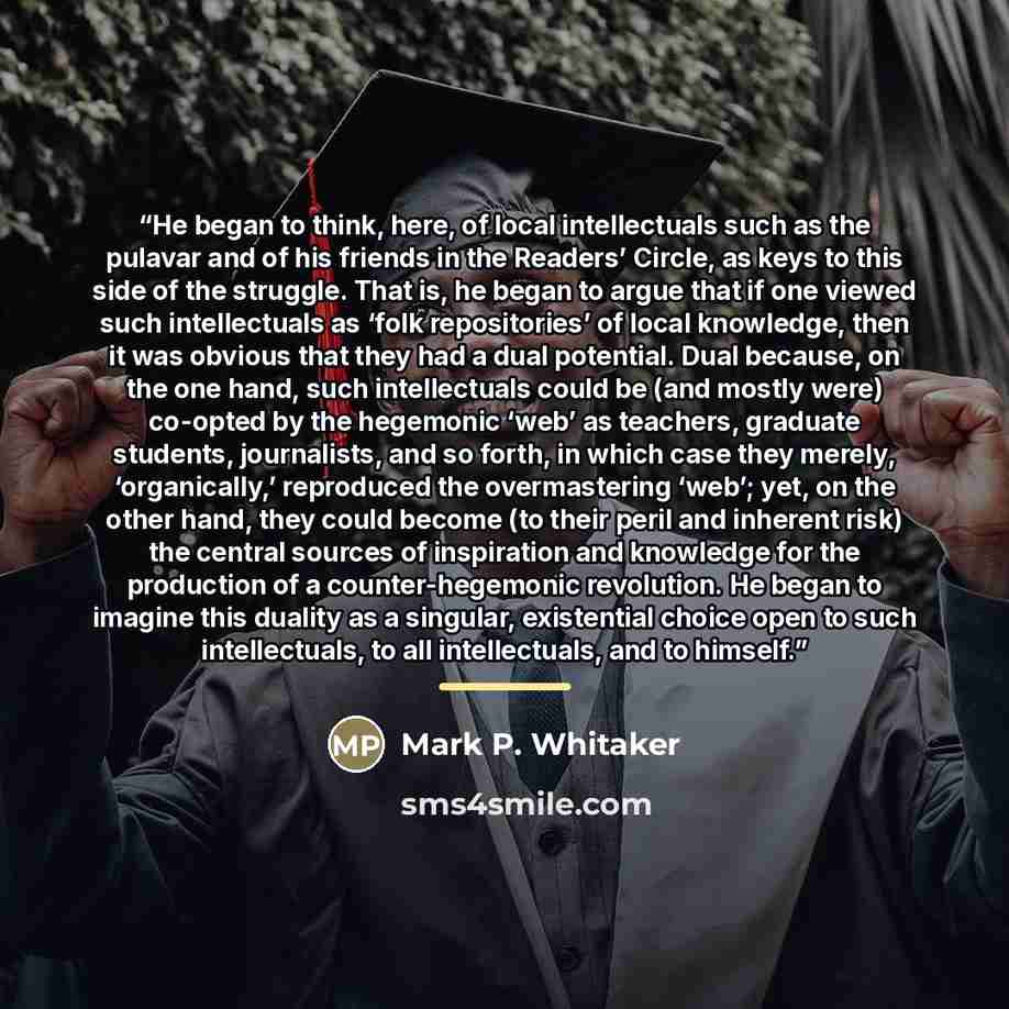 “He began to think, here, of local intellectuals such as the pulavar and of his friends in the Readers’ Circle, as keys to this side of the struggle. That is, he began to argue that if one viewed such intellectuals as ‘folk repositories’ of local knowledge, then it was obvious that they had a dual…” quote by Mark P. Whitaker