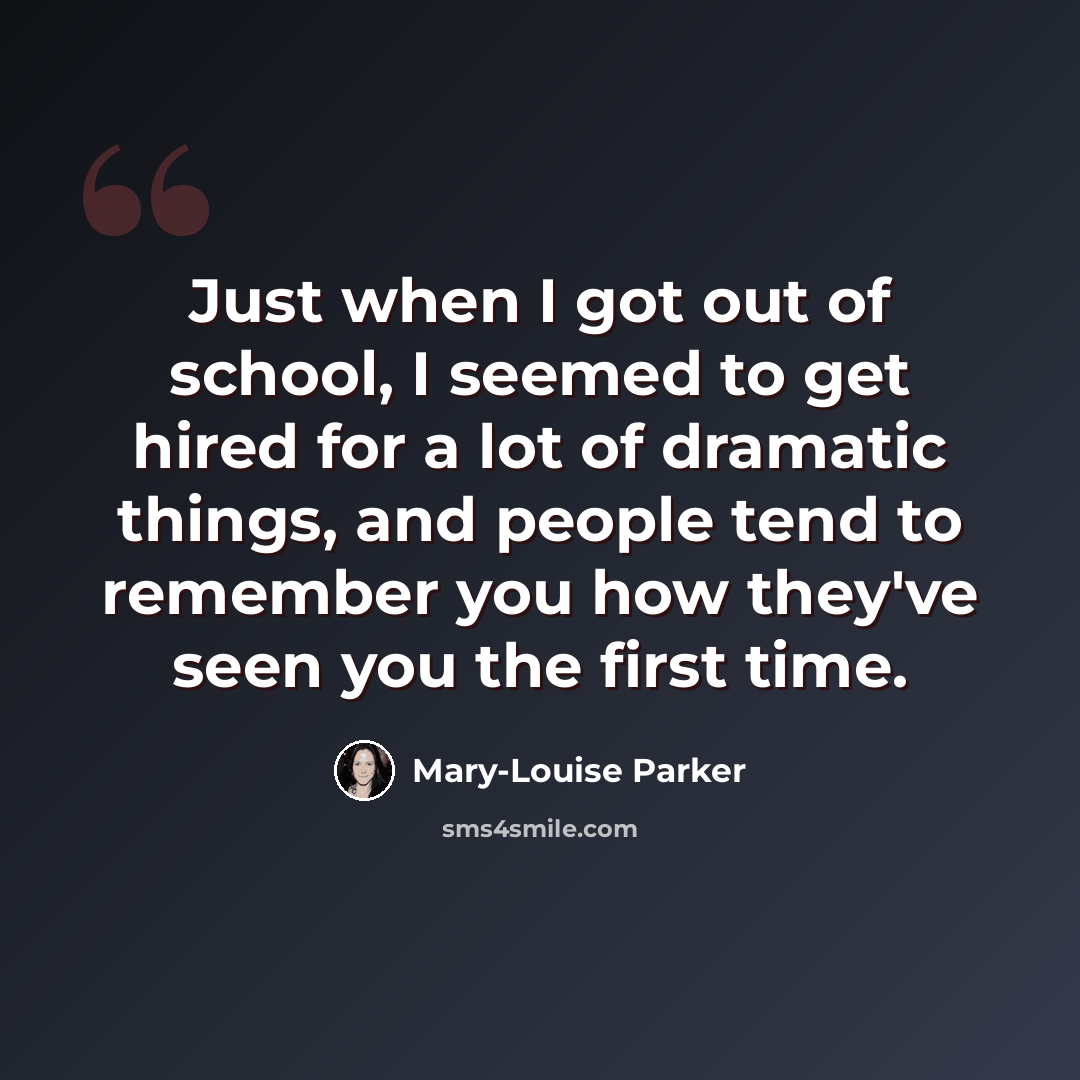 “Just when I got out of school, I seemed to get hired for a lot of dramatic things, and people tend to remember you how they've seen you the first time.” quote by Mary-Louise Parker