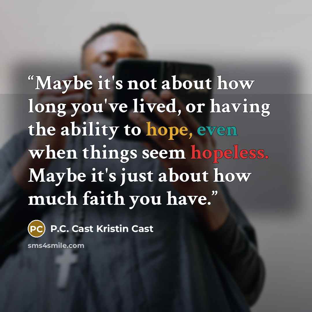 “Maybe it's not about how long you've lived, or having the ability to hope, even when things seem hopeless. Maybe it's just about how much faith you have.” quote by P.C. Cast Kristin Cast