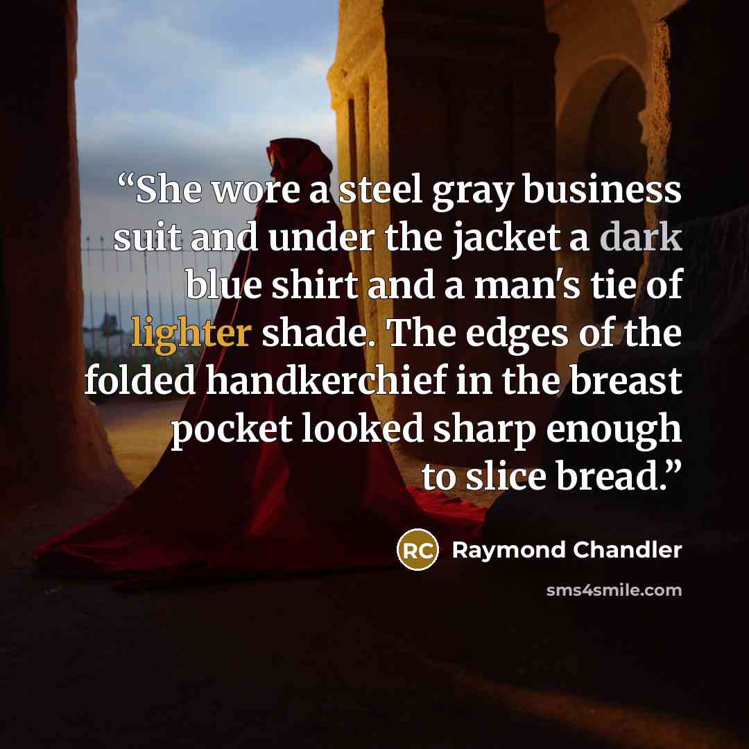 “She wore a steel gray business suit and under the jacket a dark blue shirt and a man's tie of lighter shade. The edges of the folded handkerchief in the breast pocket looked sharp enough to slice bread.” quote by Raymond Chandler