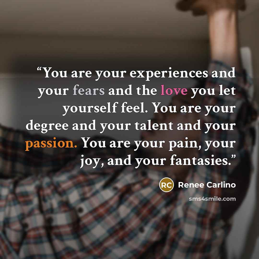 “You are your experiences and your fears and the love you let yourself feel. You are your degree and your talent and your passion. You are your pain, your joy, and your fantasies.” quote by Renee Carlino