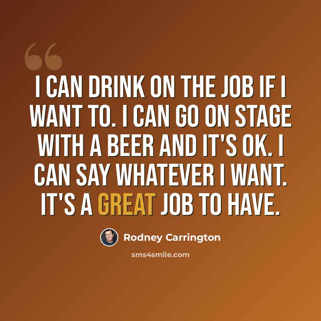 “I can drink on the job if I want to. I can go on stage with a beer and it's OK. I can say whatever I want. It's a great job to have.” quote by Rodney Carrington
