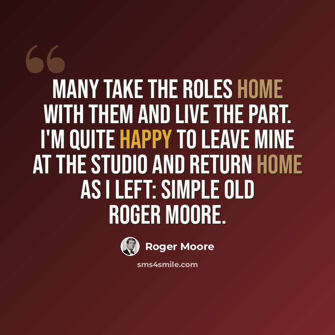 “Many take the roles home with them and live the part. I'm quite happy to leave mine at the studio and return home as I left: simple old Roger Moore.” quote by Roger Moore