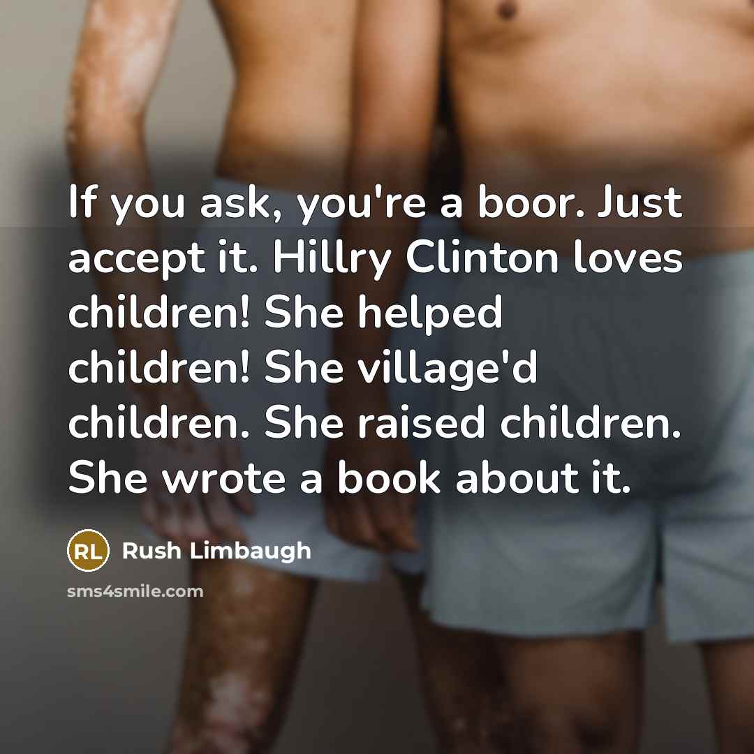 “If you ask, you're a boor. Just accept it. Hillry Clinton loves children! She helped children! She village'd children. She raised children. She wrote a book about it.” quote by Rush Limbaugh