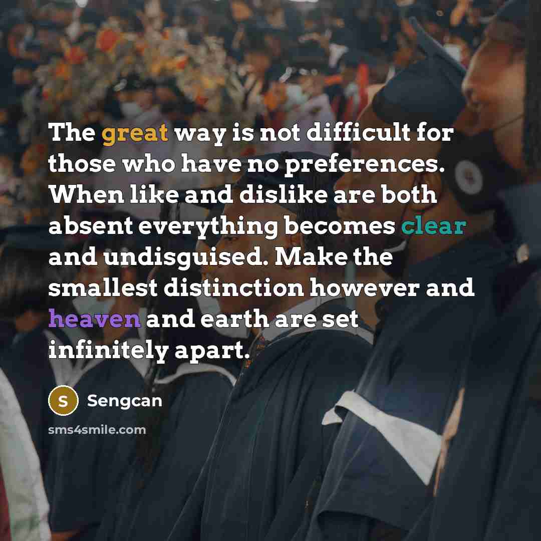“The great way is not difficult for those who have no preferences. When like and dislike are both absent everything becomes clear and undisguised. Make the smallest distinction however and heaven and earth are set infinitely apart.” quote by Sengcan