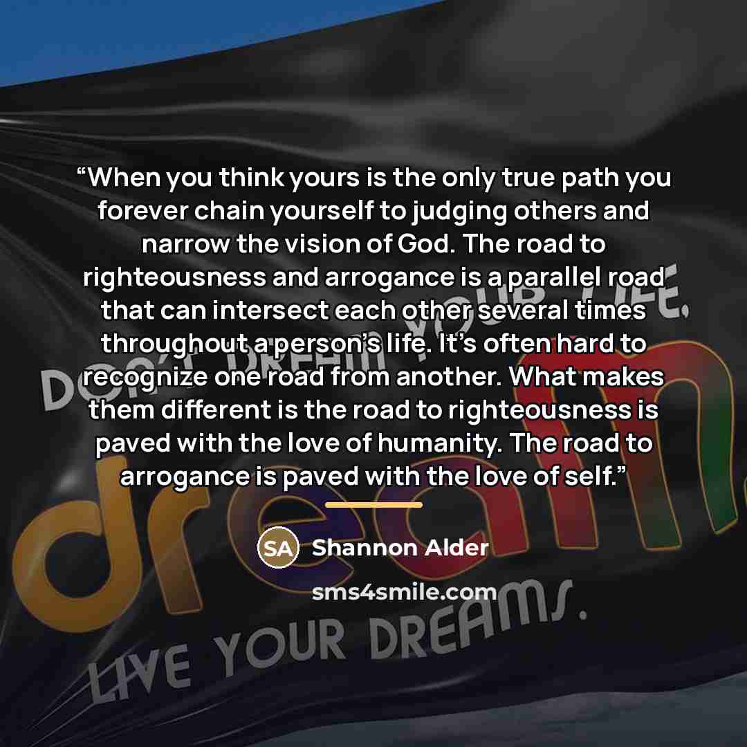 “When you think yours is the only true path you forever chain yourself to judging others and narrow the vision of God. The road to righteousness and arrogance is a parallel road that can intersect each other several times throughout a person's life. It’s often hard to recognize one road from…” quote by Shannon Alder