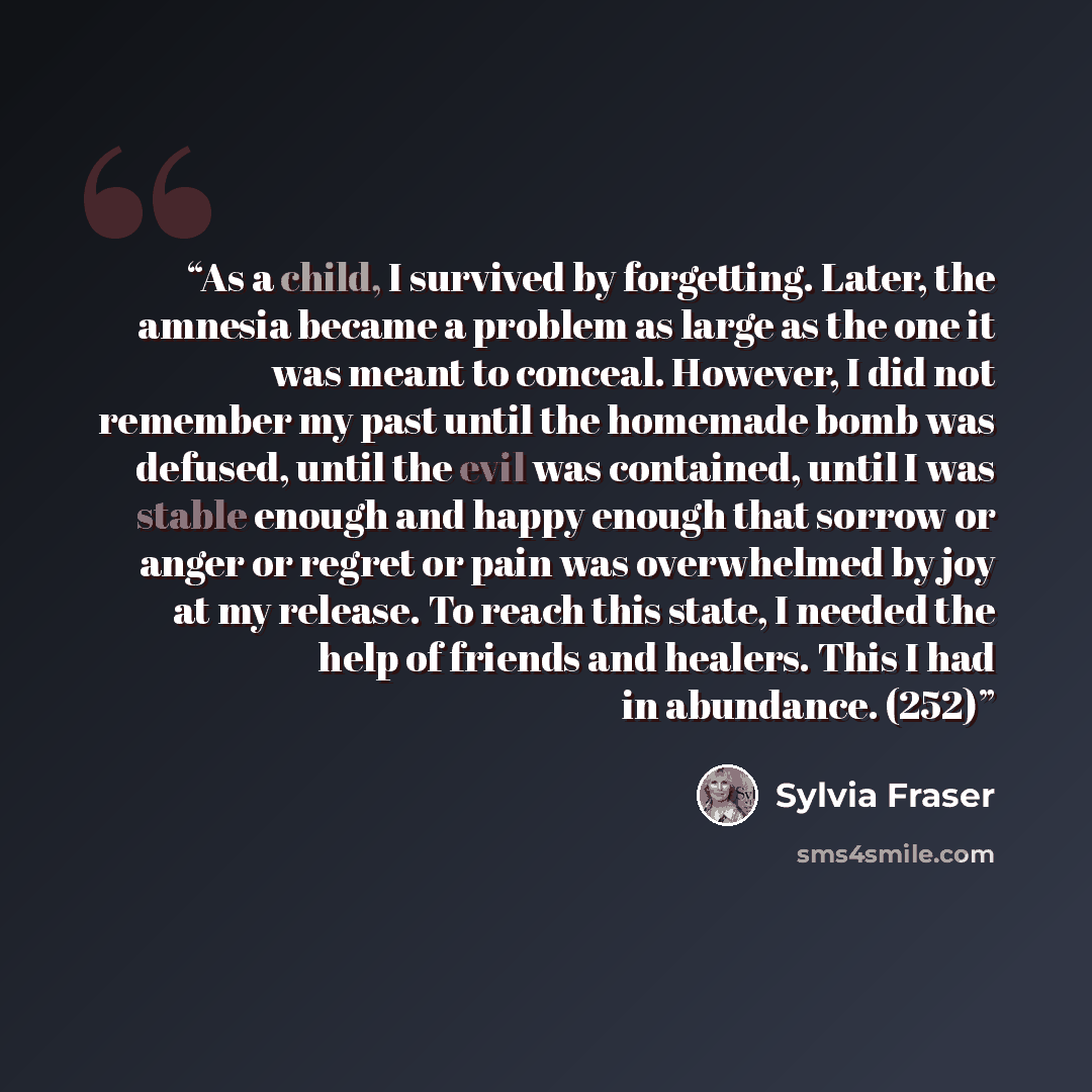 “As a child, I survived by forgetting. Later, the amnesia became a problem as large as the one it was meant to conceal. However, I did not remember my past until the homemade bomb was defused, until the evil was contained, until I was stable enough and happy enough that sorrow or anger or regret or…” quote by Sylvia Fraser