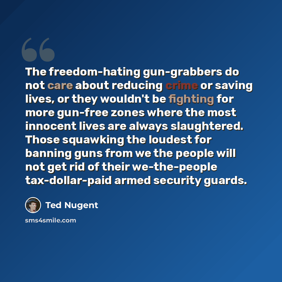 “The freedom-hating gun-grabbers do not care about reducing crime or saving lives, or they wouldn't be fighting for more gun-free zones where the most innocent lives are always slaughtered. Those squawking the loudest for banning guns from we the people will not get rid of their we-the-people…” quote by Ted Nugent