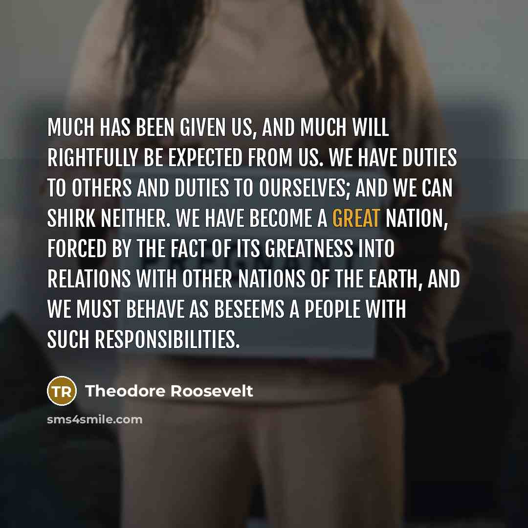“Much has been given us, and much will rightfully be expected from us. We have duties to others and duties to ourselves; and we can shirk neither. We have become a great nation, forced by the fact of its greatness into relations with other nations of the earth, and we must behave as beseems a…” quote by Theodore Roosevelt