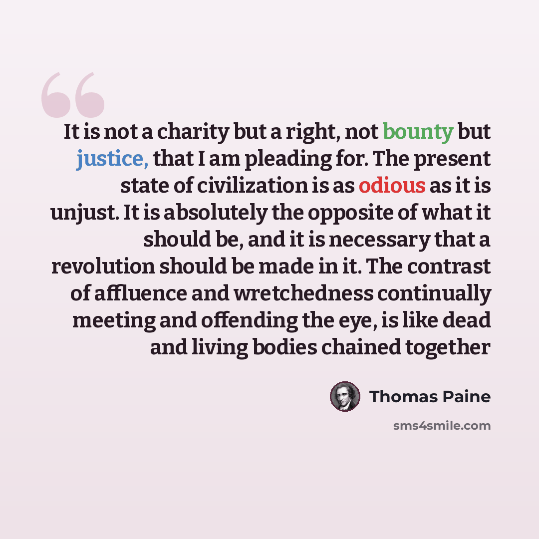“It is not a charity but a right, not bounty but justice, that I am pleading for. The present state of civilization is as odious as it is unjust. It is absolutely the opposite of what it should be, and it is necessary that a revolution should be made in it. The contrast of affluence and…” quote by Thomas Paine