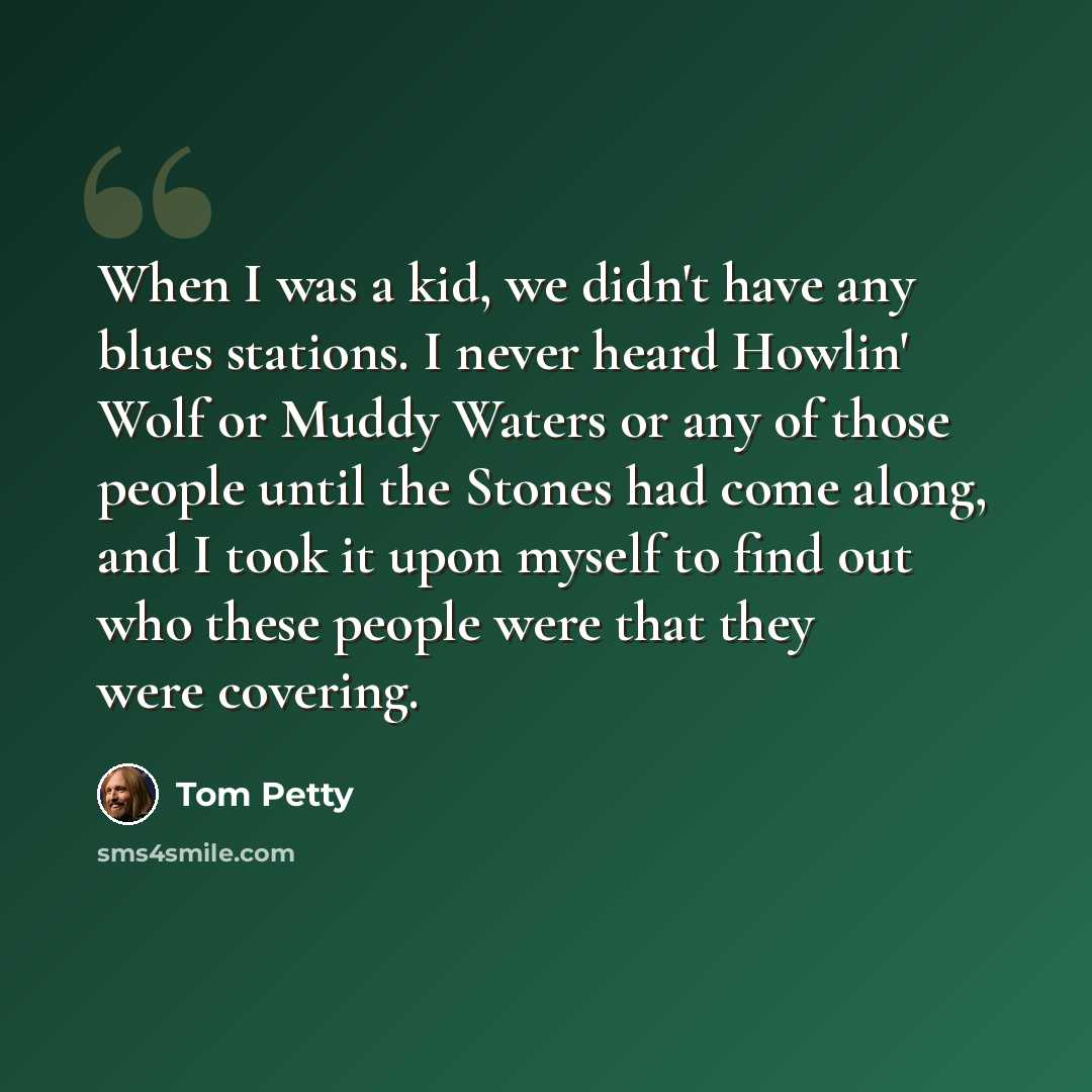 “When I was a kid, we didn't have any blues stations. I never heard Howlin' Wolf or Muddy Waters or any of those people until the Stones had come along, and I took it upon myself to find out who these people were that they were covering.” quote by Tom Petty