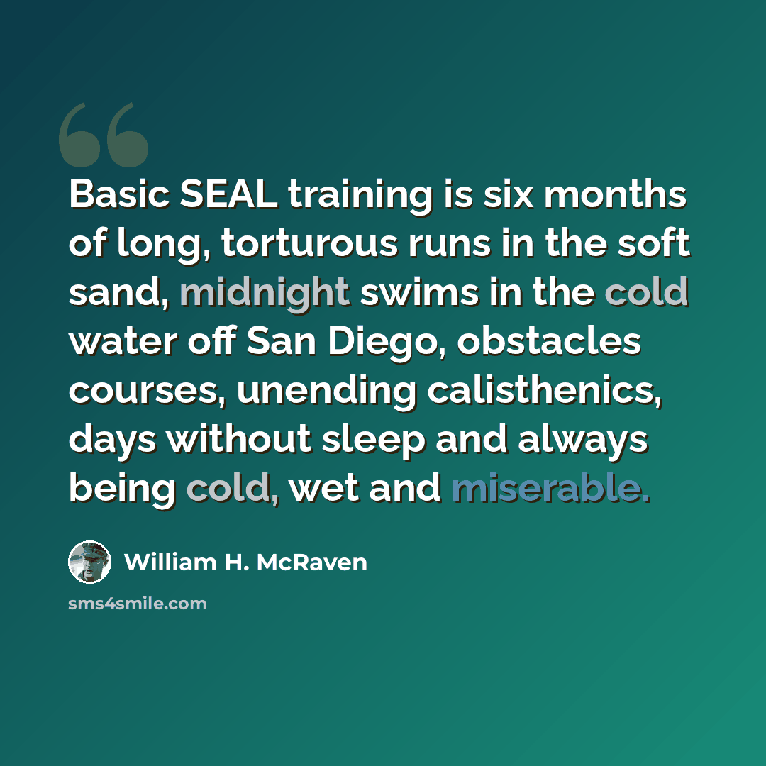 “Basic SEAL training is six months of long, torturous runs in the soft sand, midnight swims in the cold water off San Diego, obstacles courses, unending calisthenics, days without sleep and always being cold, wet and miserable.” quote by William H. McRaven