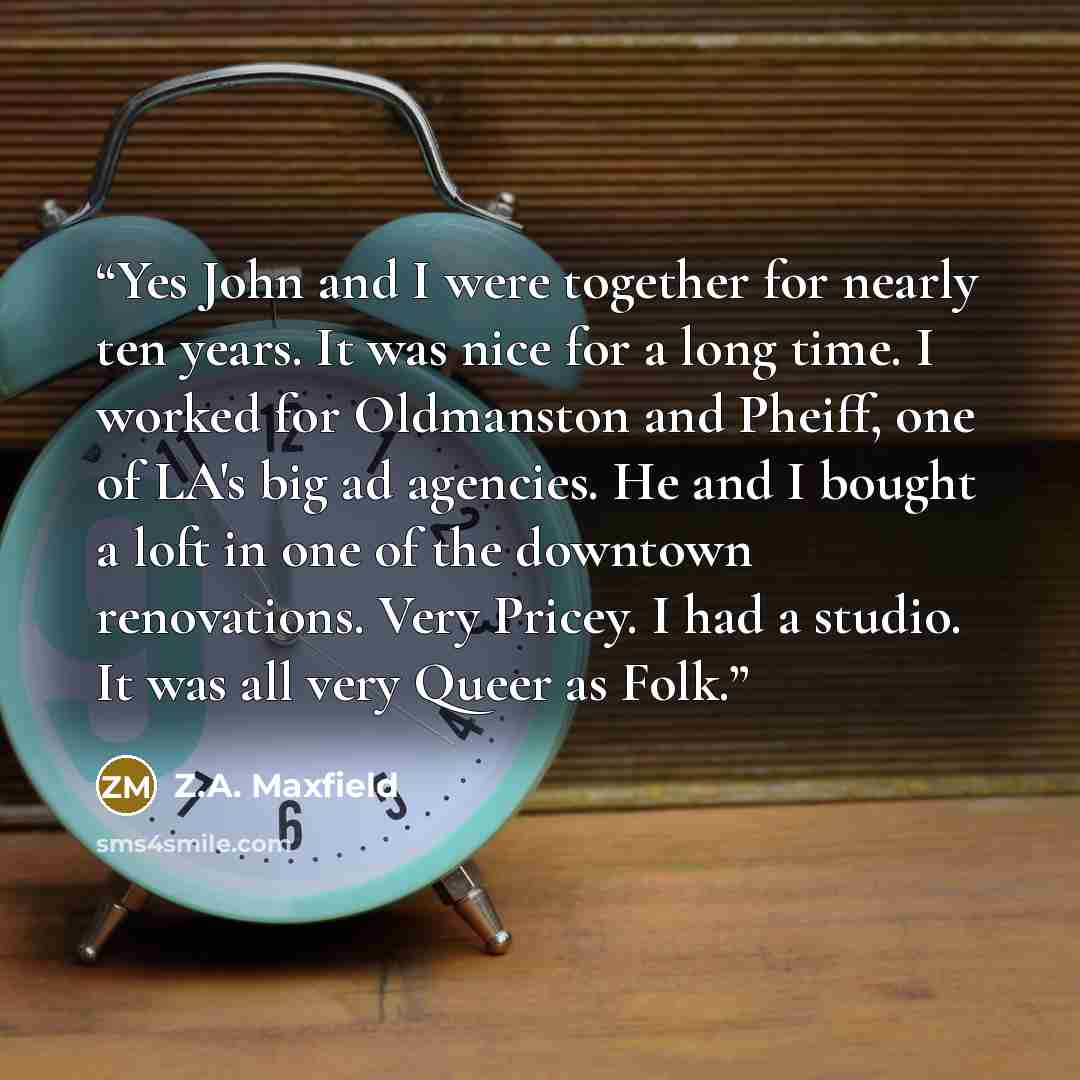 “Yes John and I were together for nearly ten years. It was nice for a long time. I worked for Oldmanston and Pheiff, one of LA's big ad agencies. He and I bought a loft in one of the downtown renovations. Very Pricey. I had a studio. It was all very Queer as Folk.” quote by Z.A. Maxfield