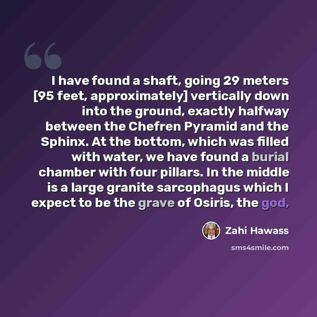 “I have found a shaft, going 29 meters [95 feet, approximately] vertically down into the ground, exactly halfway between the Chefren Pyramid and the Sphinx. At the bottom, which was filled with water, we have found a burial chamber with four pillars. In the middle is a large granite sarcophagus…” quote by Zahi Hawass