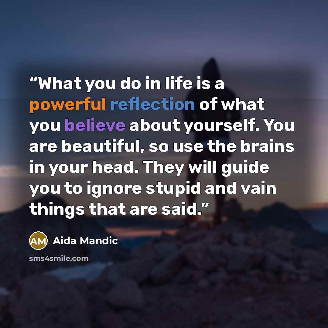 “What you do in life is a powerful reflection of what you believe about yourself. You are beautiful, so use the brains in your head. They will guide you to ignore stupid and vain things that are said.” quote by Aida Mandic