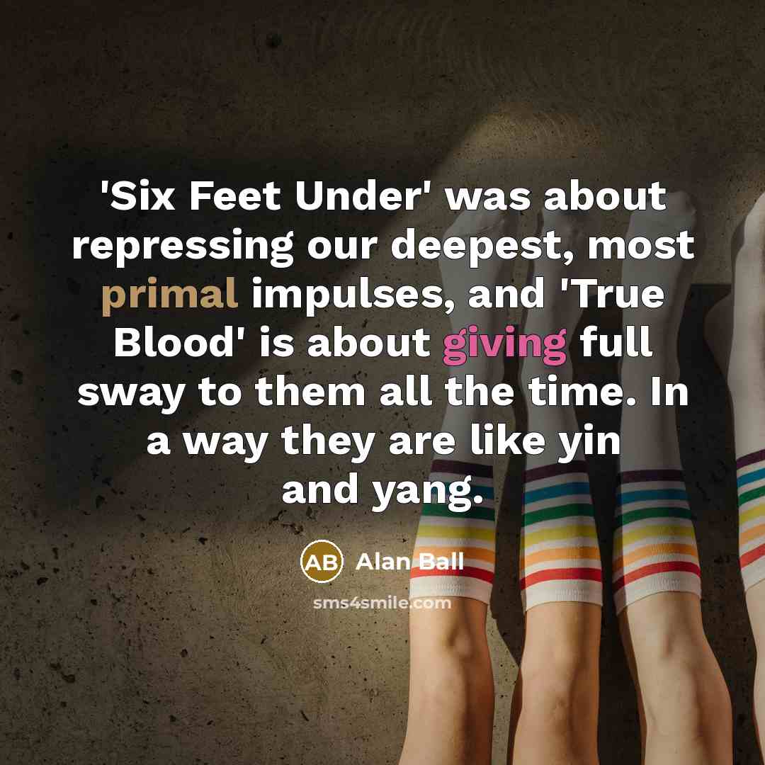 “'Six Feet Under' was about repressing our deepest, most primal impulses, and 'True Blood' is about giving full sway to them all the time. In a way they are like yin and yang.” quote by Alan Ball