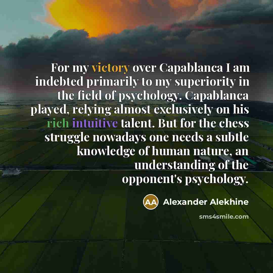 “For my victory over Capablanca I am indebted primarily to my superiority in the field of psychology. Capablanca played, relying almost exclusively on his rich intuitive talent. But for the chess struggle nowadays one needs a subtle knowledge of human nature, an understanding of the opponent's…” quote by Alexander Alekhine