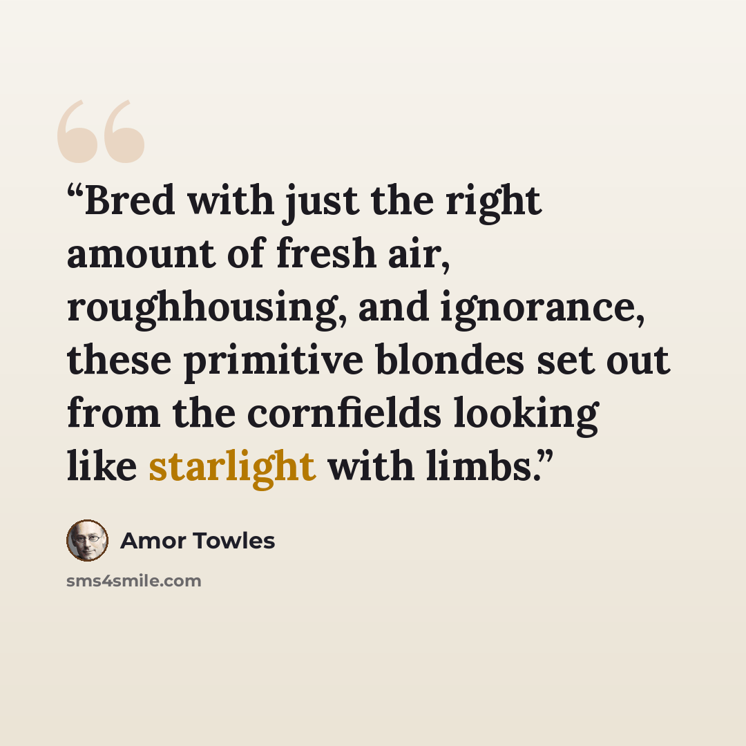 “Bred with just the right amount of fresh air, roughhousing, and ignorance, these primitive blondes set out from the cornfields looking like starlight with limbs.” quote by Amor Towles
