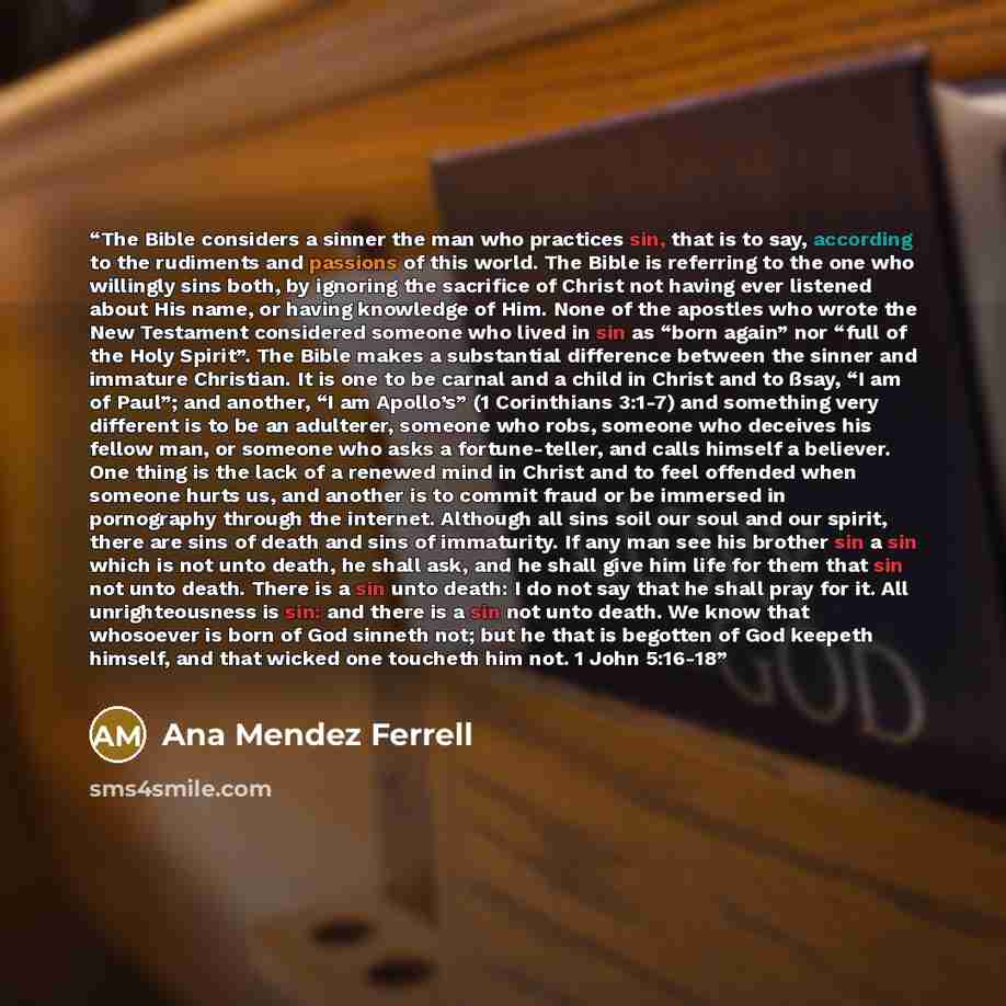 “The Bible considers a sinner the man who practices sin, that is to say, according to the rudiments and passions of this world. The Bible is referring to the one who willingly sins both, by ignoring the sacrifice of Christ not having ever listened about His name, or having knowledge of Him. None of…” quote by Ana Mendez Ferrell
