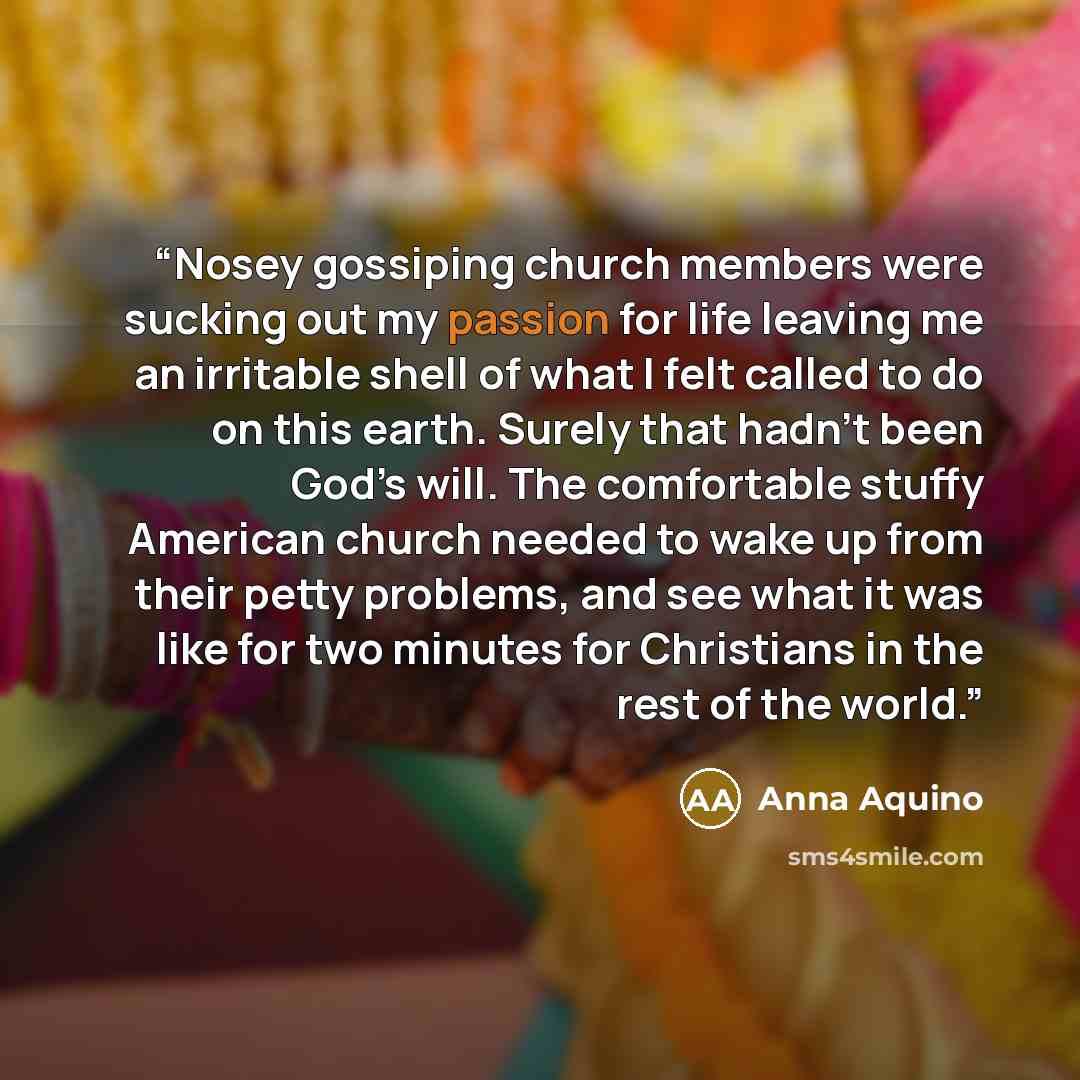 “Nosey gossiping church members were sucking out my passion for life leaving me an irritable shell of what I felt called to do on this earth. Surely that hadn’t been God’s will. The comfortable stuffy American church needed to wake up from their petty problems, and see what it was like for two…” quote by Anna Aquino