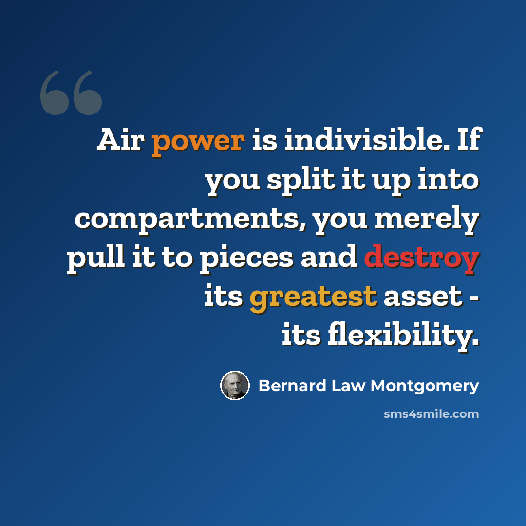 “Air power is indivisible. If you split it up into compartments, you merely pull it to pieces and destroy its greatest asset - its flexibility.” quote by Bernard Law Montgomery