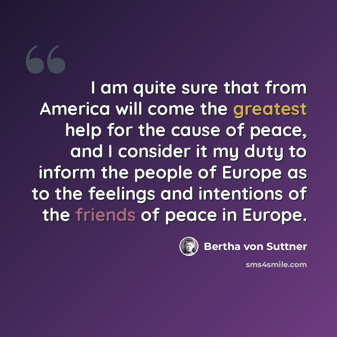 “I am quite sure that from America will come the greatest help for the cause of peace, and I consider it my duty to inform the people of Europe as to the feelings and intentions of the friends of peace in Europe.” quote by Bertha von Suttner