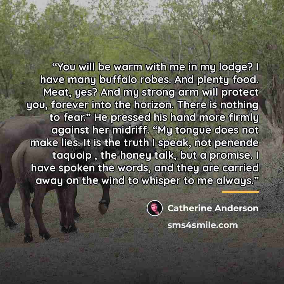 “You will be warm with me in my lodge? I have many buffalo robes. And plenty food. Meat, yes? And my strong arm will protect you, forever into the horizon. There is nothing to fear.” He pressed his hand more firmly against her midriff. “My tongue does not make lies. It is the truth I speak, not…” quote by Catherine Anderson