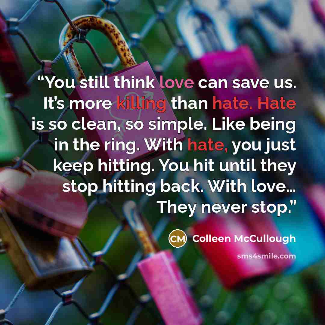 “You still think love can save us. It’s more killing than hate. Hate is so clean, so simple. Like being in the ring. With hate, you just keep hitting. You hit until they stop hitting back. With love… They never stop.” quote by Colleen McCullough