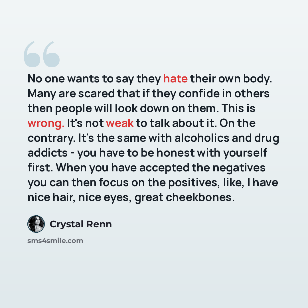 “No one wants to say they hate their own body. Many are scared that if they confide in others then people will look down on them. This is wrong. It's not weak to talk about it. On the contrary. It's the same with alcoholics and drug addicts - you have to be honest with yourself first. When you have…” quote by Crystal Renn